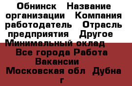 Обнинск › Название организации ­ Компания-работодатель › Отрасль предприятия ­ Другое › Минимальный оклад ­ 1 - Все города Работа » Вакансии   . Московская обл.,Дубна г.